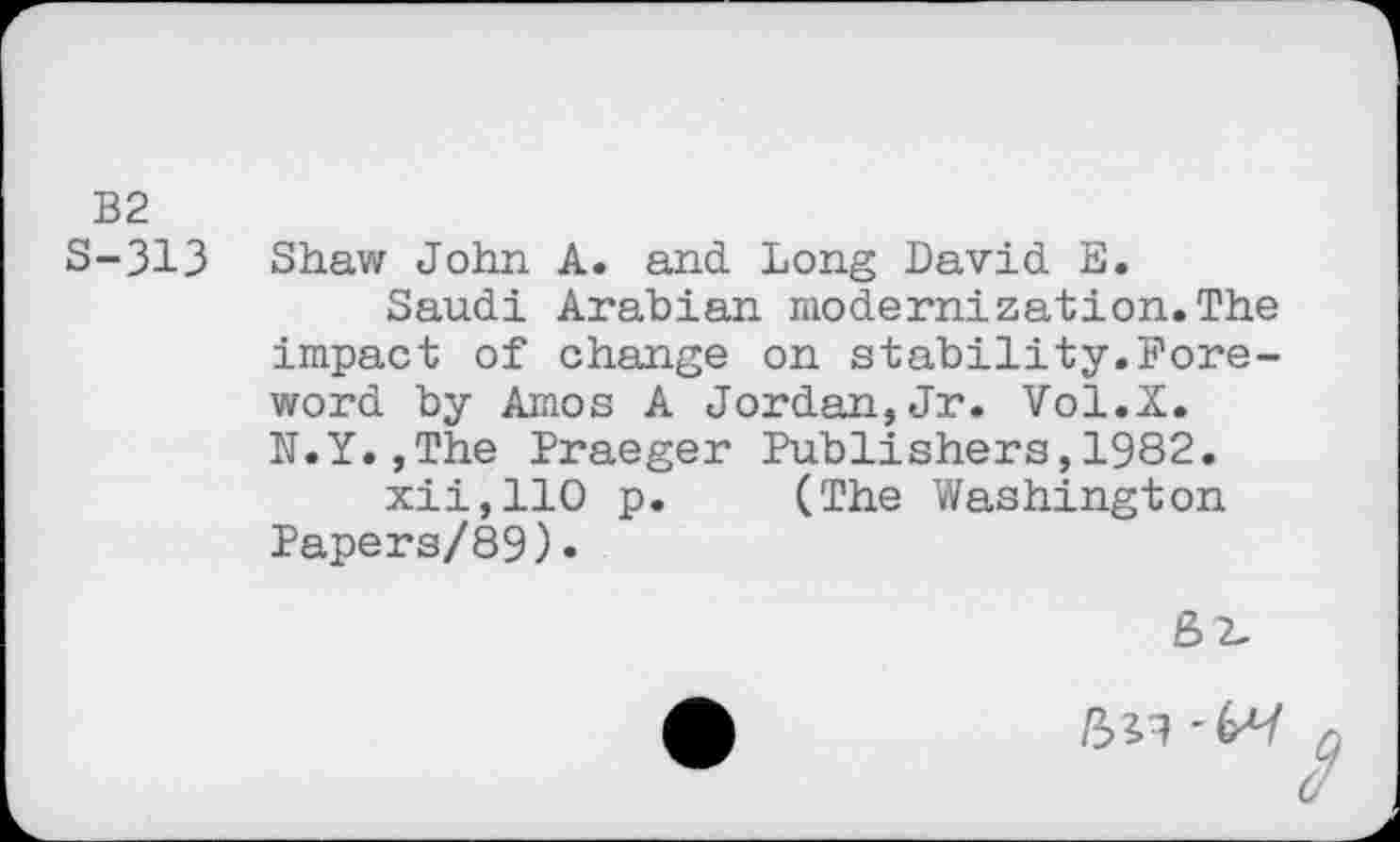 ﻿B2
S-313 Shaw John A. and. Long David. E.
Saudi Arabian modernization.The impact of change on stability.Foreword by Amos A Jordan,Jr. Vol.X. N.Y.,The Praeger Publishers,1982.
xiijllO p. (The Washington Papers/89)•
8 2.